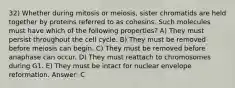 32) Whether during mitosis or meiosis, sister chromatids are held together by proteins referred to as cohesins. Such molecules must have which of the following properties? A) They must persist throughout the cell cycle. B) They must be removed before meiosis can begin. C) They must be removed before anaphase can occur. D) They must reattach to chromosomes during G1. E) They must be intact for nuclear envelope reformation. Answer: C