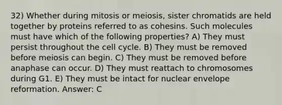 32) Whether during mitosis or meiosis, sister chromatids are held together by proteins referred to as cohesins. Such molecules must have which of the following properties? A) They must persist throughout the cell cycle. B) They must be removed before meiosis can begin. C) They must be removed before anaphase can occur. D) They must reattach to chromosomes during G1. E) They must be intact for nuclear envelope reformation. Answer: C