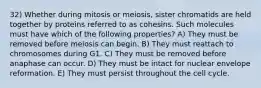 32) Whether during mitosis or meiosis, sister chromatids are held together by proteins referred to as cohesins. Such molecules must have which of the following properties? A) They must be removed before meiosis can begin. B) They must reattach to chromosomes during G1. C) They must be removed before anaphase can occur. D) They must be intact for nuclear envelope reformation. E) They must persist throughout the cell cycle.