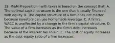 32. M&M Proposition I with taxes is based on the concept that: A. The optimal capital structure is the one that is totally financed with equity. B. The capital structure of a firm does not matter because investors can use homemade leverage. C. A firm's WACC is unaffected by a change in the firm's capital structure. D. The value of a firm increases as the firm's debt increases because of the interest tax shield. E. The cost of equity increases as the debt-equity ratio of a firm increases.