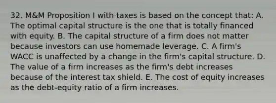 32. M&M Proposition I with taxes is based on the concept that: A. The optimal capital structure is the one that is totally financed with equity. B. The capital structure of a firm does not matter because investors can use homemade leverage. C. A firm's WACC is unaffected by a change in the firm's capital structure. D. The value of a firm increases as the firm's debt increases because of the interest tax shield. E. The cost of equity increases as the debt-equity ratio of a firm increases.