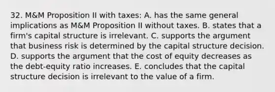 32. M&M Proposition II with taxes: A. has the same general implications as M&M Proposition II without taxes. B. states that a firm's capital structure is irrelevant. C. supports the argument that business risk is determined by the capital structure decision. D. supports the argument that the cost of equity decreases as the debt-equity ratio increases. E. concludes that the capital structure decision is irrelevant to the value of a firm.