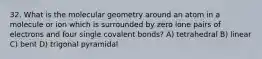 32. What is the molecular geometry around an atom in a molecule or ion which is surrounded by zero lone pairs of electrons and four single covalent bonds? A) tetrahedral B) linear C) bent D) trigonal pyramidal