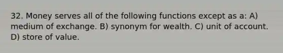 32. Money serves all of the following functions except as a: A) medium of exchange. B) synonym for wealth. C) unit of account. D) store of value.