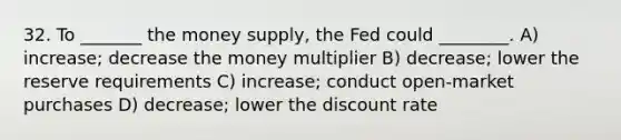 32. To _______ the money supply, the Fed could ________. A) increase; decrease the money multiplier B) decrease; lower the reserve requirements C) increase; conduct open-market purchases D) decrease; lower the discount rate