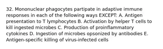 32. Mononuclear phagocytes partipate in adaptive immune responses in each of the following ways EXCEPT: A. Antigen presentation to T lymphocytes B. Activation by helper T cells to kill ingested microbes C. Production of proinflammatory cytokines D. Ingestion of microbes opsonized by antibodies E. Antigen-specific killing of virus-infected cells