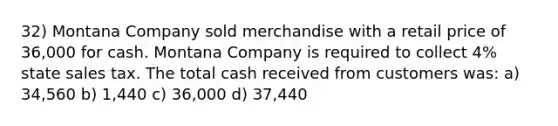 32) Montana Company sold merchandise with a retail price of 36,000 for cash. Montana Company is required to collect 4% state sales tax. The total cash received from customers was: a) 34,560 b) 1,440 c) 36,000 d) 37,440