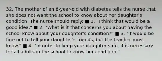 32. The mother of an 8-year-old with diabetes tells the nurse that she does not want the school to know about her daughter's condition. The nurse should reply: ■ 1. "I think that would be a good idea." ■ 2. "What is it that concerns you about having the school know about your daughter's condition?" ■ 3. "It would be fine not to tell your daughter's friends, but the teacher must know." ■ 4. "In order to keep your daughter safe, it is necessary for all adults in the school to know her condition."