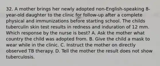 32. A mother brings her newly adopted non-English-speaking 8-year-old daughter to the clinic for follow-up after a complete physical and immunizations before starting school. The childs tuberculin skin test results in redness and induration of 12 mm. Which response by the nurse is best? A. Ask the mother what country the child was adopted from. B. Give the child a mask to wear while in the clinic. C. Instruct the mother on directly observed TB therapy. D. Tell the mother the result does not show tuberculosis.