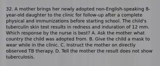 32. A mother brings her newly adopted non-English-speaking 8-year-old daughter to the clinic for follow-up after a complete physical and immunizations before starting school. The child's tuberculin skin test results in redness and induration of 12 mm. Which response by the nurse is best? A. Ask the mother what country the child was adopted from. B. Give the child a mask to wear while in the clinic. C. Instruct the mother on directly observed TB therapy. D. Tell the mother the result does not show tuberculosis.