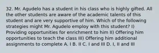 32. Mr. Agudelo has a student in his class who is highly gifted. All the other students are aware of the academic talents of this student and are very supportive of him. Which of the following strategies might Mr. Agudelo employ with this student? I) Providing opportunities for enrichment to him II) Offering him opportunities to teach the class III) Offering him additional assignments to complete A. I B. II C. I and III D. I, II and III