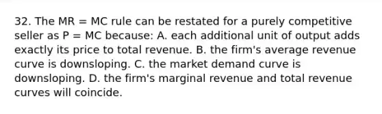 32. The MR = MC rule can be restated for a purely competitive seller as P = MC because: A. each additional unit of output adds exactly its price to total revenue. B. the firm's average revenue curve is downsloping. C. the market demand curve is downsloping. D. the firm's marginal revenue and total revenue curves will coincide.