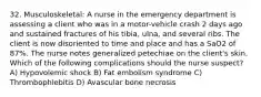 32. Musculoskeletal: A nurse in the emergency department is assessing a client who was in a motor-vehicle crash 2 days ago and sustained fractures of his tibia, ulna, and several ribs. The client is now disoriented to time and place and has a SaO2 of 87%. The nurse notes generalized petechiae on the client's skin. Which of the following complications should the nurse suspect? A) Hypovolemic shock B) Fat embolism syndrome C) Thrombophlebitis D) Avascular bone necrosis