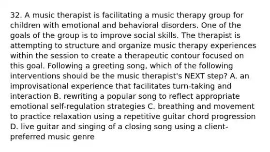 32. A music therapist is facilitating a music therapy group for children with emotional and behavioral disorders. One of the goals of the group is to improve social skills. The therapist is attempting to structure and organize music therapy experiences within the session to create a therapeutic contour focused on this goal. Following a greeting song, which of the following interventions should be the music therapist's NEXT step? A. an improvisational experience that facilitates turn-taking and interaction B. rewriting a popular song to reflect appropriate emotional self-regulation strategies C. breathing and movement to practice relaxation using a repetitive guitar chord progression D. live guitar and singing of a closing song using a client-preferred music genre