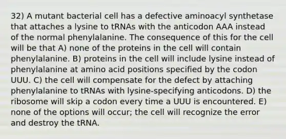 32) A mutant bacterial cell has a defective aminoacyl synthetase that attaches a lysine to tRNAs with the anticodon AAA instead of the normal phenylalanine. The consequence of this for the cell will be that A) none of the proteins in the cell will contain phenylalanine. B) proteins in the cell will include lysine instead of phenylalanine at amino acid positions specified by the codon UUU. C) the cell will compensate for the defect by attaching phenylalanine to tRNAs with lysine-specifying anticodons. D) the ribosome will skip a codon every time a UUU is encountered. E) none of the options will occur; the cell will recognize the error and destroy the tRNA.