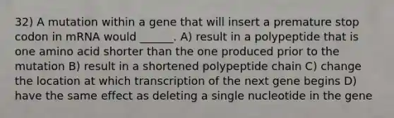 32) A mutation within a gene that will insert a premature stop codon in mRNA would ______. A) result in a polypeptide that is one amino acid shorter than the one produced prior to the mutation B) result in a shortened polypeptide chain C) change the location at which transcription of the next gene begins D) have the same effect as deleting a single nucleotide in the gene