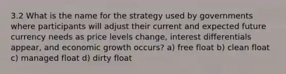 3.2 What is the name for the strategy used by governments where participants will adjust their current and expected future currency needs as price levels change, interest differentials appear, and economic growth occurs? a) free float b) clean float c) managed float d) dirty float