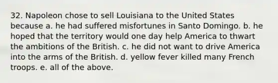 32. Napoleon chose to sell Louisiana to the United States because a. he had suffered misfortunes in Santo Domingo. b. he hoped that the territory would one day help America to thwart the ambitions of the British. c. he did not want to drive America into the arms of the British. d. yellow fever killed many French troops. e. all of the above.