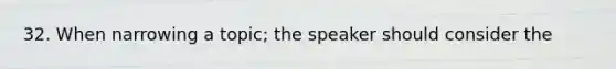 32. When narrowing a topic; the speaker should consider the