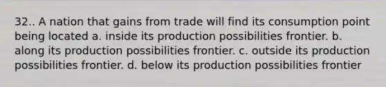 32.. A nation that gains from trade will find its consumption point being located a. inside its production possibilities frontier. b. along its production possibilities frontier. c. outside its production possibilities frontier. d. below its production possibilities frontier