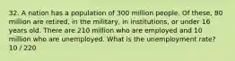 32. A nation has a population of 300 million people. Of these, 80 million are retired, in the military, in institutions, or under 16 years old. There are 210 million who are employed and 10 million who are unemployed. What is the unemployment rate? 10 / 220