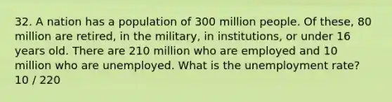 32. A nation has a population of 300 million people. Of these, 80 million are retired, in the military, in institutions, or under 16 years old. There are 210 million who are employed and 10 million who are unemployed. What is the <a href='https://www.questionai.com/knowledge/kh7PJ5HsOk-unemployment-rate' class='anchor-knowledge'>unemployment rate</a>? 10 / 220