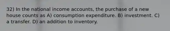 32) In the national income accounts, the purchase of a new house counts as A) consumption expenditure. B) investment. C) a transfer. D) an addition to inventory.