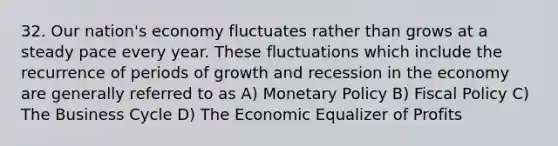 32. Our nation's economy fluctuates rather than grows at a steady pace every year. These fluctuations which include the recurrence of periods of growth and recession in the economy are generally referred to as A) <a href='https://www.questionai.com/knowledge/kEE0G7Llsx-monetary-policy' class='anchor-knowledge'>monetary policy</a> B) <a href='https://www.questionai.com/knowledge/kPTgdbKdvz-fiscal-policy' class='anchor-knowledge'>fiscal policy</a> C) The Business Cycle D) The Economic Equalizer of Profits