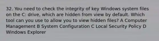 32. You need to check the integrity of key Windows system files on the C: drive, which are hidden from view by default. Which tool can you use to allow you to view hidden files? A Computer Management B System Configuration C Local Security Policy D Windows Explorer