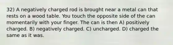 32) A negatively charged rod is brought near a metal can that rests on a wood table. You touch the opposite side of the can momentarily with your finger. The can is then A) positively charged. B) negatively charged. C) uncharged. D) charged the same as it was.