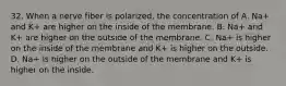 32. When a nerve fiber is polarized, the concentration of A. Na+ and K+ are higher on the inside of the membrane. B. Na+ and K+ are higher on the outside of the membrane. C. Na+ is higher on the inside of the membrane and K+ is higher on the outside. D. Na+ is higher on the outside of the membrane and K+ is higher on the inside.