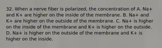 32. When a nerve fiber is polarized, the concentration of A. Na+ and K+ are higher on the inside of the membrane. B. Na+ and K+ are higher on the outside of the membrane. C. Na+ is higher on the inside of the membrane and K+ is higher on the outside. D. Na+ is higher on the outside of the membrane and K+ is higher on the inside.