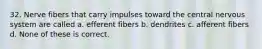 32. Nerve fibers that carry impulses toward the central nervous system are called a. efferent fibers b. dendrites c. afferent fibers d. None of these is correct.