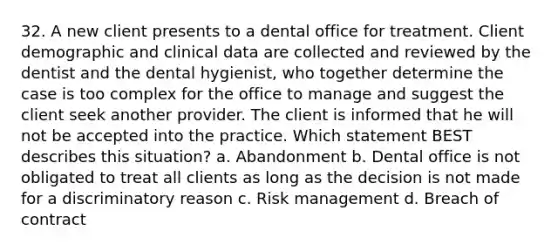 32. A new client presents to a dental office for treatment. Client demographic and clinical data are collected and reviewed by the dentist and the dental hygienist, who together determine the case is too complex for the office to manage and suggest the client seek another provider. The client is informed that he will not be accepted into the practice. Which statement BEST describes this situation? a. Abandonment b. Dental office is not obligated to treat all clients as long as the decision is not made for a discriminatory reason c. Risk management d. Breach of contract