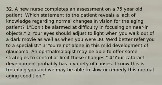 32. A new nurse completes an assessment on a 75 year old patient. Which statement to the patient reveals a lack of knowledge regarding normal changes in vision for the aging patient? 1"Don't be alarmed at difficulty in focusing on near-in objects." 2"Your eyes should adjust to light when you walk out of a dark movie as well as when you were 30. We'd better refer you to a specialist." 3"You're not alone in this mild development of glaucoma. An ophthalmologist may be able to offer some strategies to control or limit these changes." 4"Your cataract development probably has a variety of causes. I know this is troubling you and we may be able to slow or remedy this normal aging condition."