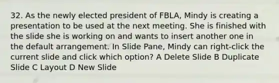 32. As the newly elected president of FBLA, Mindy is creating a presentation to be used at the next meeting. She is finished with the slide she is working on and wants to insert another one in the default arrangement. In Slide Pane, Mindy can right-click the current slide and click which option? A Delete Slide B Duplicate Slide C Layout D New Slide