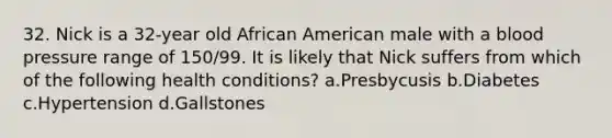 32. Nick is a 32-year old African American male with a blood pressure range of 150/99. It is likely that Nick suffers from which of the following health conditions? a.Presbycusis b.Diabetes c.Hypertension d.Gallstones