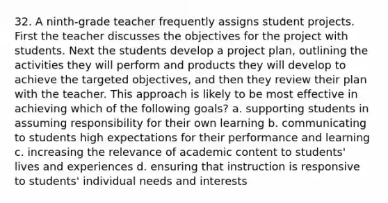 32. A ninth-grade teacher frequently assigns student projects. First the teacher discusses the objectives for the project with students. Next the students develop a project plan, outlining the activities they will perform and products they will develop to achieve the targeted objectives, and then they review their plan with the teacher. This approach is likely to be most effective in achieving which of the following goals? a. supporting students in assuming responsibility for their own learning b. communicating to students high expectations for their performance and learning c. increasing the relevance of academic content to students' lives and experiences d. ensuring that instruction is responsive to students' individual needs and interests