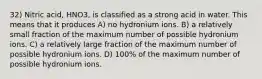 32) Nitric acid, HNO3, is classified as a strong acid in water. This means that it produces A) no hydronium ions. B) a relatively small fraction of the maximum number of possible hydronium ions. C) a relatively large fraction of the maximum number of possible hydronium ions. D) 100% of the maximum number of possible hydronium ions.