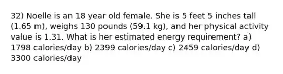 32) Noelle is an 18 year old female. She is 5 feet 5 inches tall (1.65 m), weighs 130 pounds (59.1 kg), and her physical activity value is 1.31. What is her estimated energy requirement? a) 1798 calories/day b) 2399 calories/day c) 2459 calories/day d) 3300 calories/day