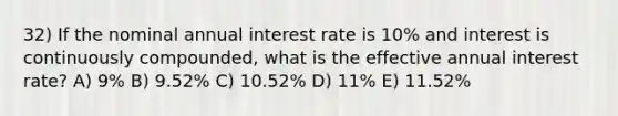 32) If the nominal annual interest rate is 10% and interest is continuously compounded, what is the effective annual interest rate? A) 9% B) 9.52% C) 10.52% D) 11% E) 11.52%