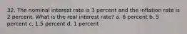 32. The nominal interest rate is 3 percent and the inflation rate is 2 percent. What is the real interest rate? a. 6 percent b. 5 percent c. 1.5 percent d. 1 percent