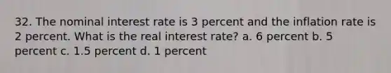 32. The nominal interest rate is 3 percent and the inflation rate is 2 percent. What is the real interest rate? a. 6 percent b. 5 percent c. 1.5 percent d. 1 percent