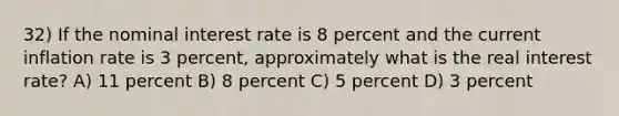 32) If the nominal interest rate is 8 percent and the current inflation rate is 3 percent, approximately what is the real interest rate? A) 11 percent B) 8 percent C) 5 percent D) 3 percent