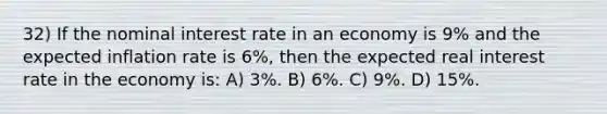 32) If the nominal interest rate in an economy is 9% and the expected inflation rate is 6%, then the expected real interest rate in the economy is: A) 3%. B) 6%. C) 9%. D) 15%.