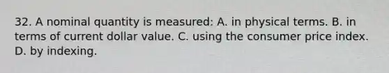 32. A nominal quantity is measured: A. in physical terms. B. in terms of current dollar value. C. using the consumer price index. D. by indexing.