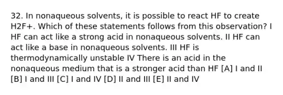 32. In nonaqueous solvents, it is possible to react HF to create H2F+. Which of these statements follows from this observation? I HF can act like a strong acid in nonaqueous solvents. II HF can act like a base in nonaqueous solvents. III HF is thermodynamically unstable IV There is an acid in the nonaqueous medium that is a stronger acid than HF [A] I and II [B] I and III [C] I and IV [D] II and III [E] II and IV