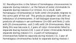 32. Nondisjunction is the failure of homologous chromosomes to separate during meiosis I, or the failure of sister chromatids to separate during meiosis II or mitosis. As a result, both homologous chromosomes or both sister chromatids migrate to the same pole of the cell. This produces daughter cells with an imbalance of chromosomes. A cell biologist examines the final products of meiosis in an earthworm (2n=36) and finds 2 cells with 20 chromosomes, and 2 cells with 16 chromosomes. Most likely this was because A. 2 pairs of sister chromatids failed to separate during meiosis II B. 1 pair of sister chromatids failed to separate during meiosis II C. 2 pairs of homologous chromosomes failed to separate during meiosis I D. 1 pair of homologous chromosomes failed to separate during meiosis I