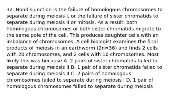 32. Nondisjunction is the failure of homologous chromosomes to separate during meiosis I, or the failure of sister chromatids to separate during meiosis II or mitosis. As a result, both homologous chromosomes or both sister chromatids migrate to the same pole of the cell. This produces daughter cells with an imbalance of chromosomes. A cell biologist examines the final products of meiosis in an earthworm (2n=36) and finds 2 cells with 20 chromosomes, and 2 cells with 16 chromosomes. Most likely this was because A. 2 pairs of sister chromatids failed to separate during meiosis II B. 1 pair of sister chromatids failed to separate during meiosis II C. 2 pairs of homologous chromosomes failed to separate during meiosis I D. 1 pair of homologous chromosomes failed to separate during meiosis I