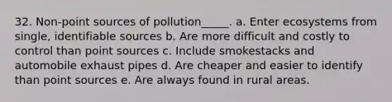 32. Non-point sources of pollution_____. a. Enter ecosystems from single, identifiable sources b. Are more difficult and costly to control than point sources c. Include smokestacks and automobile exhaust pipes d. Are cheaper and easier to identify than point sources e. Are always found in rural areas.